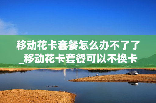 移动花卡套餐怎么办不了了_移动花卡套餐可以不换卡吗