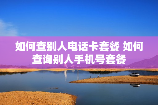 如何查别人电话卡套餐 如何查询别人手机号套餐