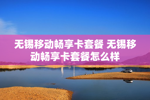 无锡移动畅享卡套餐 无锡移动畅享卡套餐怎么样