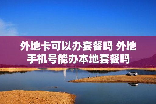 外地卡可以办套餐吗 外地手机号能办本地套餐吗