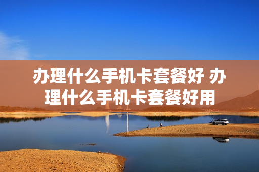 办理什么手机卡套餐好 办理什么手机卡套餐好用