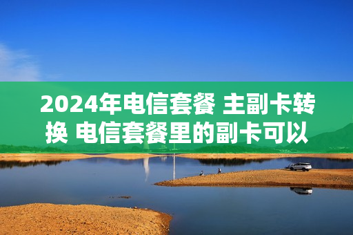 2024年电信套餐 主副卡转换 电信套餐里的副卡可以转独立卡么