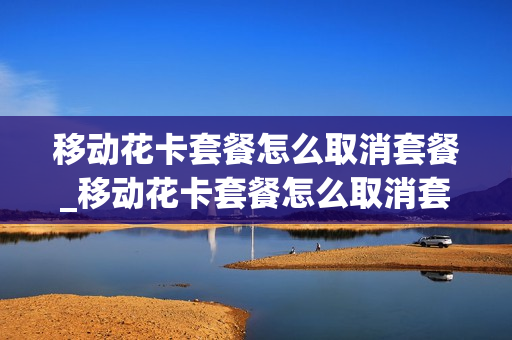 移动花卡套餐怎么取消套餐_移动花卡套餐怎么取消套餐费