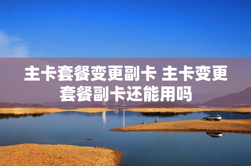 主卡套餐变更副卡 主卡变更套餐副卡还能用吗