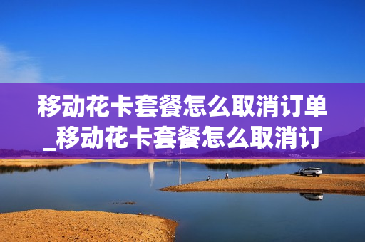 移动花卡套餐怎么取消订单_移动花卡套餐怎么取消订单退款