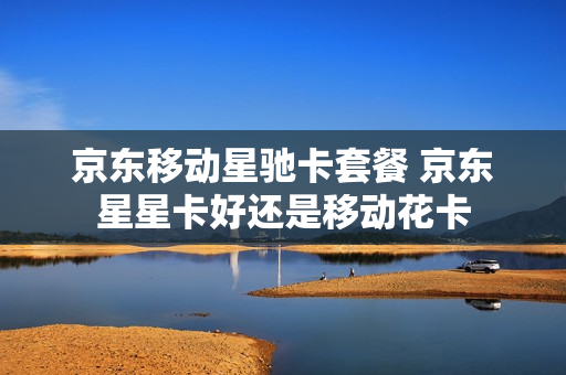 京东移动星驰卡套餐 京东星星卡好还是移动花卡