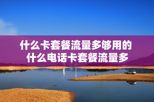 什么卡套餐流量多够用的 什么电话卡套餐流量多