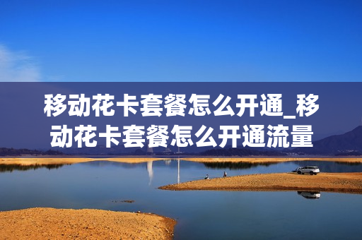 移动花卡套餐怎么开通_移动花卡套餐怎么开通流量