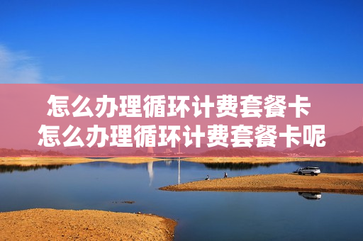 怎么办理循环计费套餐卡 怎么办理循环计费套餐卡呢