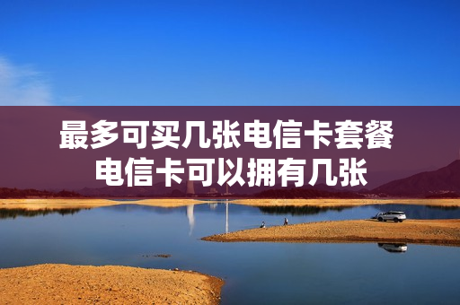 最多可买几张电信卡套餐 电信卡可以拥有几张