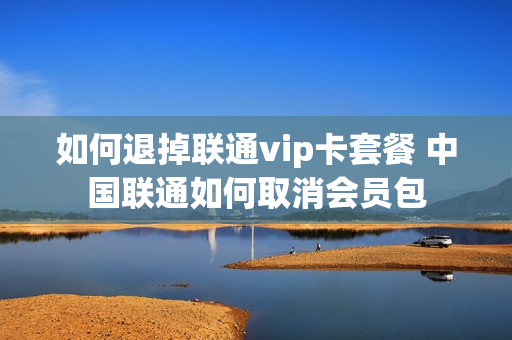 如何退掉联通vip卡套餐 中国联通如何取消会员包
