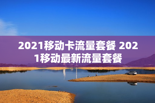 2021移动卡流量套餐 2021移动最新流量套餐