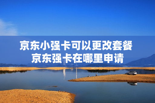 京东小强卡可以更改套餐 京东强卡在哪里申请