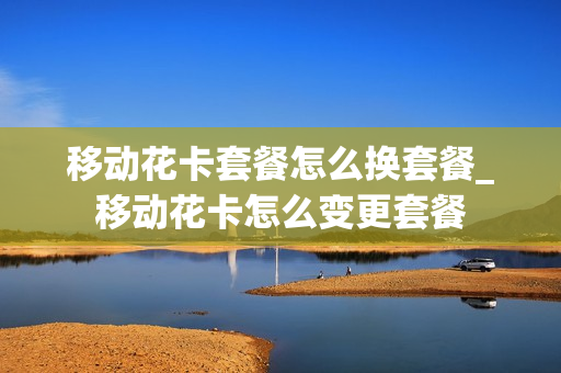 移动花卡套餐怎么换套餐_移动花卡怎么变更套餐