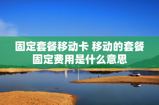 固定套餐移动卡 移动的套餐固定费用是什么意思