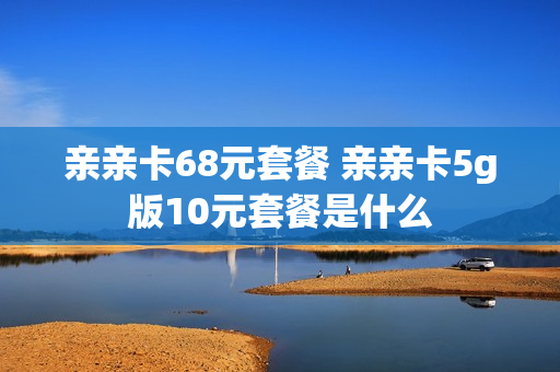 亲亲卡68元套餐 亲亲卡5g版10元套餐是什么