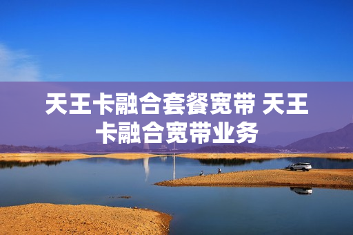 天王卡融合套餐宽带 天王卡融合宽带业务