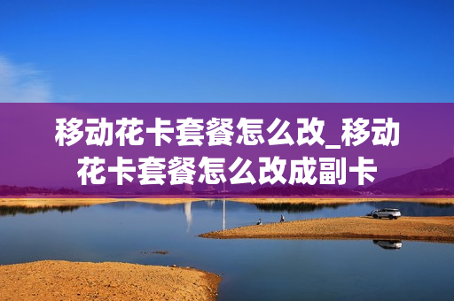 移动花卡套餐怎么改_移动花卡套餐怎么改成副卡
