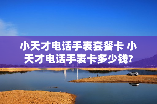 小天才电话手表套餐卡 小天才电话手表卡多少钱?