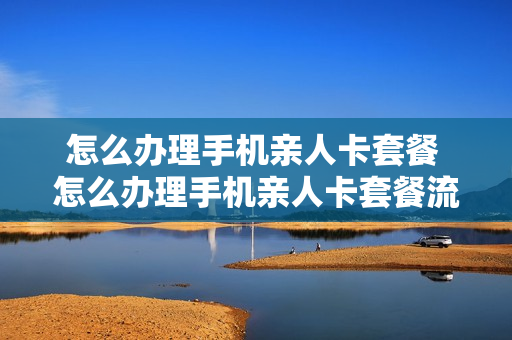 怎么办理手机亲人卡套餐 怎么办理手机亲人卡套餐流量