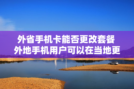 外省手机卡能否更改套餐 外地手机用户可以在当地更改套餐吗