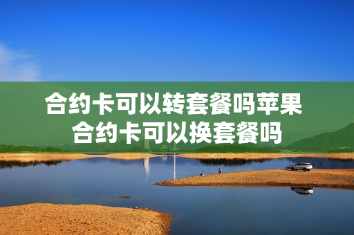 合约卡可以转套餐吗苹果 合约卡可以换套餐吗