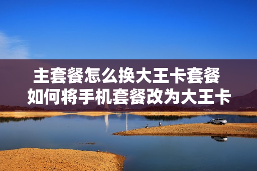 主套餐怎么换大王卡套餐 如何将手机套餐改为大王卡套餐