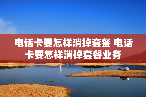 电话卡要怎样消掉套餐 电话卡要怎样消掉套餐业务
