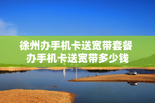 徐州办手机卡送宽带套餐 办手机卡送宽带多少钱
