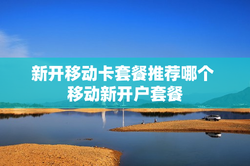 新开移动卡套餐推荐哪个 移动新开户套餐