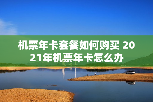 机票年卡套餐如何购买 2021年机票年卡怎么办