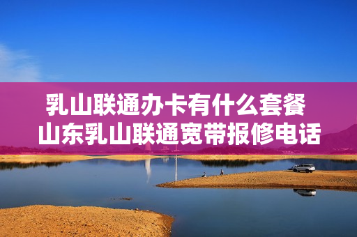 乳山联通办卡有什么套餐 山东乳山联通宽带报修电话