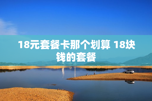 18元套餐卡那个划算 18块钱的套餐