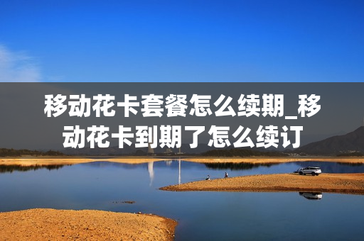 移动花卡套餐怎么续期_移动花卡到期了怎么续订