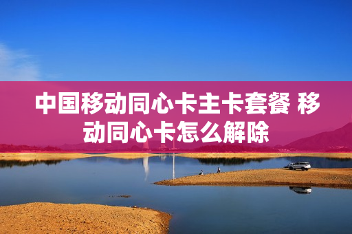 中国移动同心卡主卡套餐 移动同心卡怎么解除