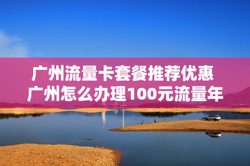 广州流量卡套餐推荐优惠 广州怎么办理100元流量年包套餐