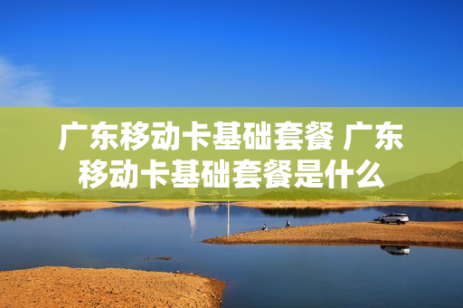 广东移动卡基础套餐 广东移动卡基础套餐是什么