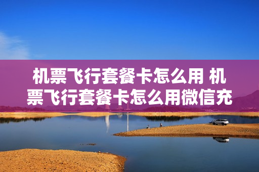 机票飞行套餐卡怎么用 机票飞行套餐卡怎么用微信充值