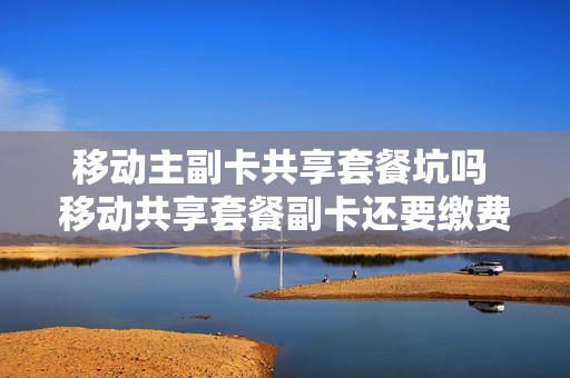 移动主副卡共享套餐坑吗 移动共享套餐副卡还要缴费吗