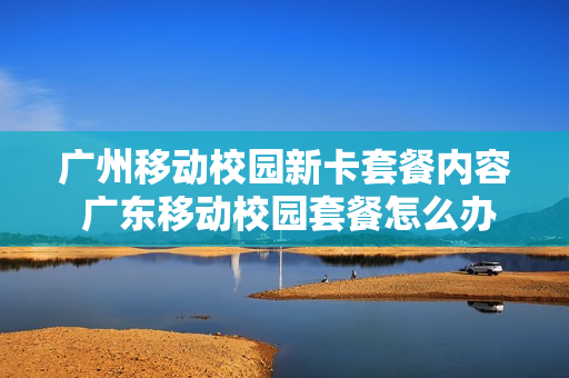 广州移动校园新卡套餐内容 广东移动校园套餐怎么办理