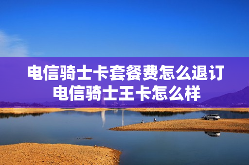 电信骑士卡套餐费怎么退订 电信骑士王卡怎么样