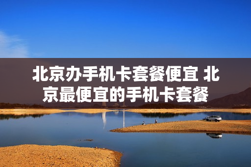 北京办手机卡套餐便宜 北京最便宜的手机卡套餐