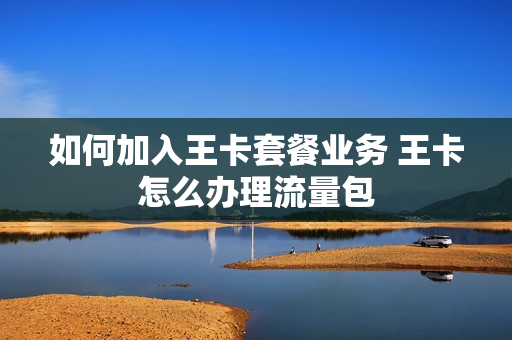 如何加入王卡套餐业务 王卡怎么办理流量包