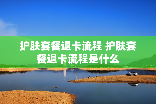 护肤套餐退卡流程 护肤套餐退卡流程是什么