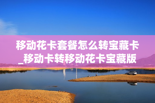 移动花卡套餐怎么转宝藏卡_移动卡转移动花卡宝藏版