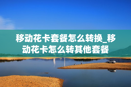 移动花卡套餐怎么转换_移动花卡怎么转其他套餐