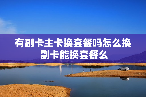 有副卡主卡换套餐吗怎么换 副卡能换套餐么