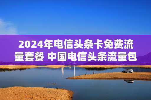 2024年电信头条卡免费流量套餐 中国电信头条流量包