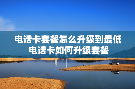 电话卡套餐怎么升级到最低 电话卡如何升级套餐