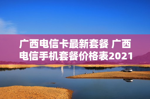 广西电信卡最新套餐 广西电信手机套餐价格表2021